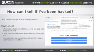 HOW TO IDENTIFY AND FIX A HACKED WORDPRESS WEBSITEWEBINAR
Ben Martin| @sucurisecurity #AskSucuri
WEBINAR
How can I tell if I’ve been hacked?
• #3 – Traffic to your website is redirected elsewhere
• Spam sites, exploit kit landing pages, adult websites,
ransomware, malicious .ru / .su domains, phishing pages,
other hacked sites
How to tell?
• When you try to access your site, you end up
elsewhere
• Your visitors may report weird behaviour of your site
• Many redirects are conditional (ie: only for mobile
devices, only for some operating systems, only with
some specific referrers, etc...)
 