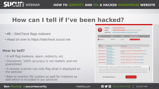 HOW TO IDENTIFY AND FIX A HACKED WORDPRESS WEBSITEWEBINAR
Ben Martin| @sucurisecurity #AskSucuri
WEBINAR
How can I tell if I’ve been hacked?
• #4 – Weird pop-ups or other strange behaviour
How to tell?
• Unexpected ads, new tabs opening up, pop-ups
and pop-unders
• Your visitors may report weird behaviour of your
site
• Sometimes only happens on certain devices or
under certain conditions
 