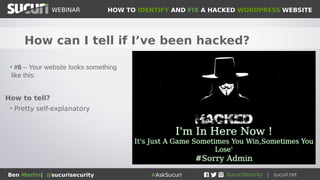 HOW TO IDENTIFY AND FIX A HACKED WORDPRESS WEBSITEWEBINAR
Ben Martin| @sucurisecurity #AskSucuri
WEBINAR
How can I tell if I’ve been hacked?
• #5 – SiteCheck flags malware
• Head on over to https://sitecheck.sucuri.net
How to tell?
• It will flag malware, spam, redirects, etc
• Disclaimer: 100% accuracy is not realistic and not
guaranteed
• A remote scanner can only flag what is displayed on
the website.
• Best to monitor file system as well for malware as
well which is included in our services
 