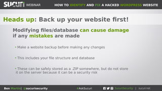 HOW TO IDENTIFY AND FIX A HACKED WORDPRESS WEBSITEWEBINAR
Ben Martin| @sucurisecurity #AskSucuri
WEBINAR
Tools of the trade: Add these to your tool-belt
Security and Development Tools
• Sucuri-scanner WordPress plugin
• Filezilla (FTP client)
• NoScript (Script blocker)
• VirtualBox (Virtualization tool)
• ublock Origin (Ad blocker)
• PHPMyAdmin or Adminer (database management)
• User Agent Switcher
• Support forums (ie: wordpress.org)
 
