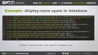 HOW TO IDENTIFY AND FIX A HACKED WORDPRESS WEBSITEWEBINAR
Ben Martin| @sucurisecurity #AskSucuri
WEBINAR
Step 4: Database
Spam, iframes, hidden div
tags...
• The database is where all the content of
your posts/pages/settings are stored
• Common place for attackers to place spam
links
• Can add malicious iframes to posts/pages
• Try searching your database for spam
terms (viagra, cialis, cheap, etc...)
• Spam you see in Google or flagged by
sitecheck.sucuri.net is often hiding here
 