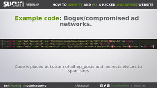 HOW TO IDENTIFY AND FIX A HACKED WORDPRESS WEBSITEWEBINAR
Ben Martin| @sucurisecurity #AskSucuri
WEBINAR
Step 5: Advertising networks
Can be a source of great woe
and misfortune
• Crappy/cheap ad networks are commonly
related to malvertizing
• No server is 100% secure
• Integrating third party content is always a
risk
• Best to stick with reputable advertising
networks
• If you are using an ad network that has been
compromised, you need to disable the
network completely until the problem is
gone
 