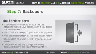 HOW TO IDENTIFY AND FIX A HACKED WORDPRESS WEBSITEWEBINAR
Ben Martin| @sucurisecurity #AskSucuri
WEBINAR
Step 6: The server itself
Not as common, but still happens
• Sometimes the server on which your website resides is
itself rooted
• Choose your hosting provider carefully
• What will your host do if your website or server is
compromised?
• VPS is a good solution for a safer, private server
• If your server is infected, it is possible to clean it but
the best option is to migrate whe website to a new
server
• Do not re-use ANY passwords
 