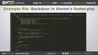 HOW TO IDENTIFY AND FIX A HACKED WORDPRESS WEBSITEWEBINAR
Ben Martin| @sucurisecurity #AskSucuri
WEBINAR
Step 7: Backdoors
The hardest part!
• If backdoors are inserted on your site the
attackers will still have access, even if you delete
the other malware
• Backdoors are always coupled with main payload
• New backdoors written all the time, lots of variety
• Check which files were recently modified on your
server
• Check logs to see any strange files being
accessed directly (especially from weird IP’s)
 