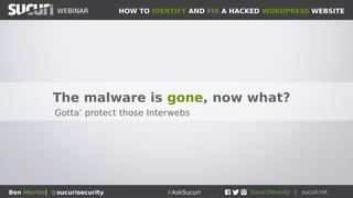 HOW TO IDENTIFY AND FIX A HACKED WORDPRESS WEBSITEWEBINAR
Ben Martin| @sucurisecurity #AskSucuri
WEBINAR
Pro Tip: Some More Helpful Resources
Can help to determine problem:
• https://sitecheck.sucuri.net
●
Website malware scanner
• https://aw-snap.info
●
Can find redirects, spam, malvertizing
• https://www.webpagetest.org
●
See what’s loading on your website/server
• https://portswigger.net/burp
●
A more advanced web application tool
• http://ddecode.com and https://unphp.net
●
Useful for decoding malware and obfuscated code
 