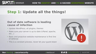 HOW TO IDENTIFY AND FIX A HACKED WORDPRESS WEBSITEWEBINAR
Ben Martin| @sucurisecurity #AskSucuri
WEBINAR
Remember: They will be back
• Much like an e-mail account targeted
by spammers, you can’t just hope the
problem will go away
• When attackers identify
vulnerable/easy site to hack, they will
keep hacking it over and over
• Attackers know that root problems
are rarely addressed
• Need to take proactive steps to
prevent re-infection
 