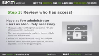 HOW TO IDENTIFY AND FIX A HACKED WORDPRESS WEBSITEWEBINAR
Ben Martin| @sucurisecurity #AskSucuri
WEBINAR
Step 2: Change all the passwords!
Easy to guess/crappy/compromised
passwords is #2 reason for website
compromise
• Change all admin passwords to your site
• That includes wp-admin, FTP/SFTP, cPanel, hosting,
database, basically everything
• Consider using password manager like LastPass
• The harder it is for you to type/remember the harder it
will be to brute force
 