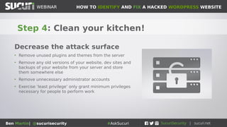 HOW TO IDENTIFY AND FIX A HACKED WORDPRESS WEBSITEWEBINAR
Ben Martin| @sucurisecurity #AskSucuri
WEBINAR
Step 3: Review who has access!
Have as few administrator
users as absolutely necessary
• This applies to everything from wp-admin, FTP, any
other connection mechanism
• The more admin accounts you have, the more likely
something will go wrong
• Ensure that all passwords are strong and complex
• Perform admin work from admin account, and have
separate account for blog posting etc.
 