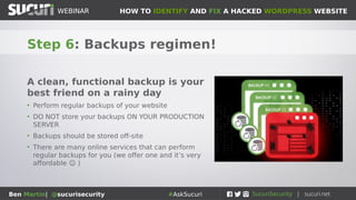 HOW TO IDENTIFY AND FIX A HACKED WORDPRESS WEBSITEWEBINAR
Ben Martin| @sucurisecurity #AskSucuri
WEBINAR
Step 5: Scan your box!
If your laptop/workstation is
pwned, that could be the source
of the attack
• Regularly scan your computer for
viruses/malware
• Use a good, reputable anti-malware program
• Don’t administer your website from a public
computer
• Use encrypted protocols such as SFTP when
accessing your website (encryption is your
friend...)
 