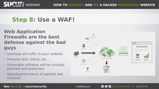 HOW TO IDENTIFY AND FIX A HACKED WORDPRESS WEBSITEWEBINAR
Ben Martin| @sucurisecurity #AskSucuri
WEBINAR
Step 7: Harden your site!
WordPress out of the box can
use a lot of tweaking
• Disable .PHP execution from /images
directories as well as ./wp-content/uploads
• Disallow file edit function in wp-config.php
• Use a security plugin if you don’t already
• Make sure reporting/logging is functional
 