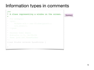 /**
* A class representing a window on the screen.
*
* For example:
* <pre>
* Window win = new Window(parent);
* win.show();
* </pre>
*
* @author Sami Shaio
* @version 1.13, 06/08/06
* @see java.awt.BaseWindow
*/
class Window extends BaseWindow {
…
}
13
Summary
Information types in comments
 