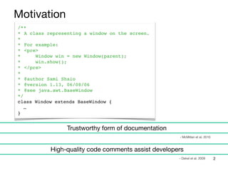 /**
* A class representing a window on the screen.
*
* For example:
* <pre>
* Window win = new Window(parent);
* win.show();
* </pre>
*
* @author Sami Shaio
* @version 1.13, 06/08/06
* @see java.awt.BaseWindow
*/
class Window extends BaseWindow {
…
}
2
Motivation
Trustworthy form of documentation
- McMillan et al. 2010
High-quality code comments assist developers
- Dekel et al. 2009
 