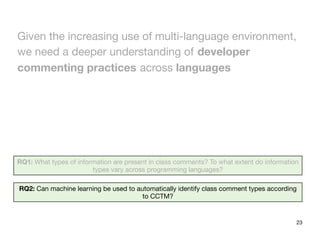 23
RQ1: What types of information are present in class comments? To what extent do information
types vary across programming languages?
RQ2: Can machine learning be used to automatically identify class comment types according
to CCTM?
Given the increasing use of multi-language environment,
we need a deeper understanding of developer
commenting practices across languages
 