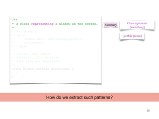 25
/**
* A class representing a window on the screen.
*
* For example:
* <pre>
* Window win = new Window(parent);
* win.show();
* </pre>
*
* @author Sami Shaio
* @version 1.13, 06/08/06
* @see java.awt.BaseWindow
*/
class Window extends BaseWindow {
…
}
Summary
[verb]s [noun]
Class represents
[something]
How do we extract such patterns?
 