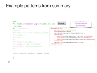 27
/**
*A class representing a window on the
screen.
*
*For example:
*<pre>
*Window win = new Window(parent);
*win.show();
*</pre>
*
*@author Sami Shaio
*@version 1.13, 06/08/06
*@see java.awt.BaseWindow
*/
class Window extends BaseWindow{
..
}
Class represents
[something]
Summary
Example patterns from summary
 