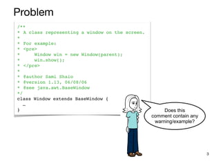 3
Problem
/**
* A class representing a window on the screen.
*
* For example:
* <pre>
* Window win = new Window(parent);
* win.show();
* </pre>
*
* @author Sami Shaio
* @version 1.13, 06/08/06
* @see java.awt.BaseWindow
*/
class Window extends BaseWindow {
…
} Does this
comment contain any
warning/example?
 