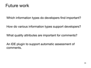 33
Which information types do developers find important?

How do various information types support developers?

What quality attributes are important for comments?

An IDE plugin to support automatic assessment of
comments.

Future work
 