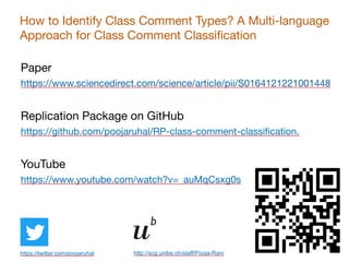 34
https://twitter.com/poojaruhal http://scg.unibe.ch/staff/Pooja-Rani
How to Identify Class Comment Types? A Multi-language
Approach for Class Comment Classification
Paper

https://www.sciencedirect.com/science/article/pii/S0164121221001448

Replication Package on GitHub

https://github.com/poojaruhal/RP-class-comment-classification.

YouTube

https://www.youtube.com/watch?v=_auMqCsxg0s

 