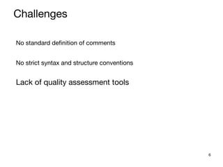 6
No standard definition of comments

No strict syntax and structure conventions

Lack of quality assessment tools

Challenges
 