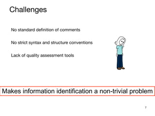 7
No standard definition of comments

No strict syntax and structure conventions

Lack of quality assessment tools

Makes information identification a non-trivial problem
Challenges
 