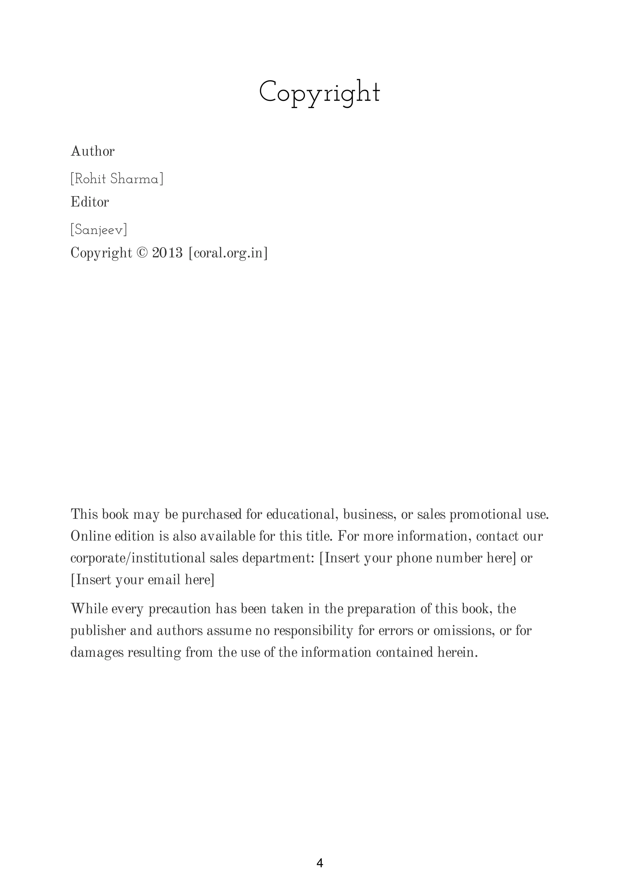 Copyright
Author
[Rohit Sharma]
Editor
[Sanjeev]
Copyright © 2013 [coral.org.in]
This book may be purchased for educational, business, or sales promotional use.
Online edition is also available for this title. For more information, contact our
corporate/institutional sales department: [Insert your phone number here] or
[Insert your email here]
While every precaution has been taken in the preparation of this book, the
publisher and authors assume no responsibility for errors or omissions, or for
damages resulting from the use of the information contained herein.
4
 