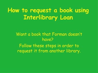 How to request a book using Interlibrary Loan Want a book that Forman doesn’t have?  Follow these steps in order to request it from another library. 