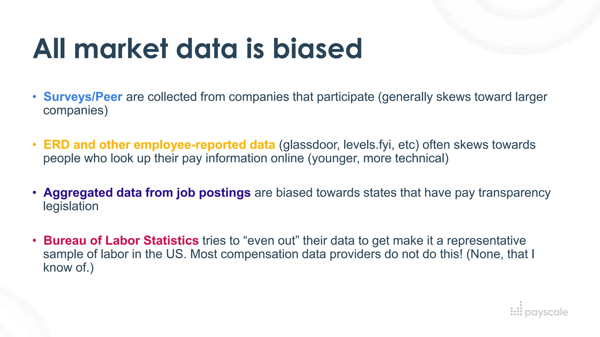 All market data is biased
• Surveys/Peer are collected from companies that participate (generally skews toward larger
companies)
• ERD and other employee-reported data (glassdoor, levels.fyi, etc) often skews towards
people who look up their pay information online (younger, more technical)
• Aggregated data from job postings are biased towards states that have pay transparency
legislation
• Bureau of Labor Statistics tries to “even out” their data to get make it a representative
sample of labor in the US. Most compensation data providers do not do this! (None, that I
know of.)
 