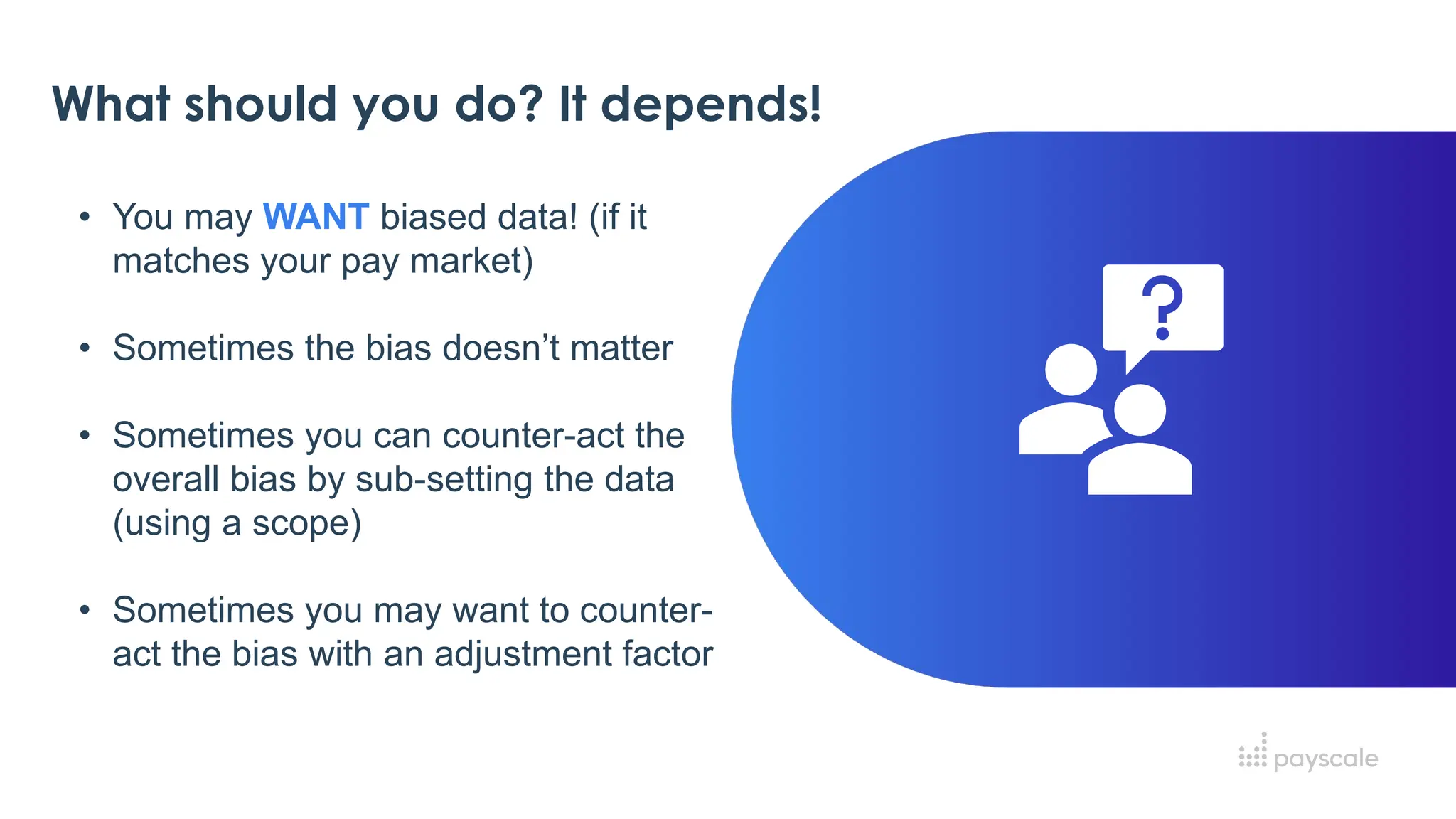 What should you do? It depends!
• You may WANT biased data! (if it
matches your pay market)
• Sometimes the bias doesn’t matter
• Sometimes you can counter-act the
overall bias by sub-setting the data
(using a scope)
• Sometimes you may want to counter-
act the bias with an adjustment factor
 