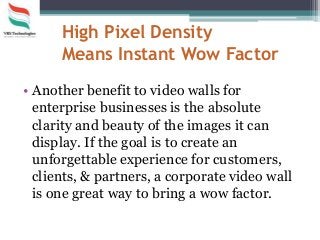 High Pixel Density
Means Instant Wow Factor
• Another benefit to video walls for
enterprise businesses is the absolute
clarity and beauty of the images it can
display. If the goal is to create an
unforgettable experience for customers,
clients, & partners, a corporate video wall
is one great way to bring a wow factor.
 