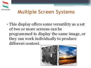 Multiple Screen Systems
• This display offers some versatility as a set
of two or more screens can be
programmed to display the same image, or
they can work individually to produce
different content.
 