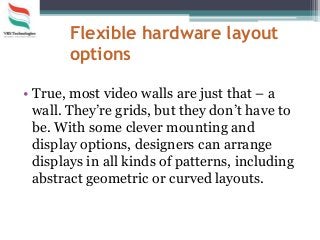 Flexible hardware layout
options
• True, most video walls are just that – a
wall. They’re grids, but they don’t have to
be. With some clever mounting and
display options, designers can arrange
displays in all kinds of patterns, including
abstract geometric or curved layouts.
 