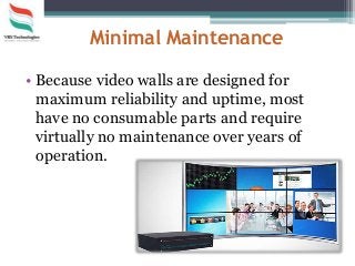 Minimal Maintenance
• Because video walls are designed for
maximum reliability and uptime, most
have no consumable parts and require
virtually no maintenance over years of
operation.
 
