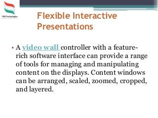 Flexible Interactive
Presentations
• A video wall controller with a feature-
rich software interface can provide a range
of tools for managing and manipulating
content on the displays. Content windows
can be arranged, scaled, zoomed, cropped,
and layered.
 