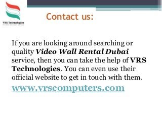 Contact us:
If you are looking around searching or
quality Video Wall Rental Dubai
service, then you can take the help of VRS
Technologies. You can even use their
official website to get in touch with them.
www.vrscomputers.com
 