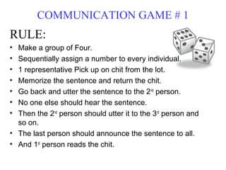 COMMUNICATION GAME # 1
RULE:
• Make a group of Four.
• Sequentially assign a number to every individual.
• 1 representative Pick up on chit from the lot.
• Memorize the sentence and return the chit.
• Go back and utter the sentence to the 2nd person.
• No one else should hear the sentence.
• Then the 2nd person should utter it to the 3rd person and
  so on.
• The last person should announce the sentence to all.
• And 1st person reads the chit.
 