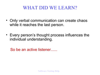 WHAT DID WE LEARN?

• Only verbal communication can create chaos
  while it reaches the last person.

• Every person’s thought process influences the
  individual understanding.

  So be an active listener......




                   Software Testing Help
 