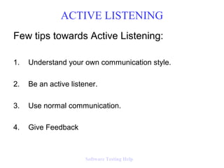 ACTIVE LISTENING
Few tips towards Active Listening:

1.   Understand your own communication style.

2.   Be an active listener.

3.   Use normal communication.

4.   Give Feedback



                       Software Testing Help
 