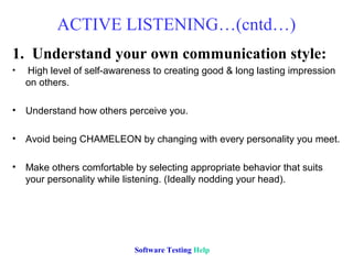 ACTIVE LISTENING…(cntd…)
1. Understand your own communication style:
•   High level of self-awareness to creating good & long lasting impression
    on others.

•   Understand how others perceive you.

•   Avoid being CHAMELEON by changing with every personality you meet.

•   Make others comfortable by selecting appropriate behavior that suits
    your personality while listening. (Ideally nodding your head).




                            Software Testing Help
 