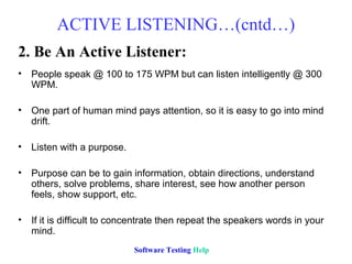 ACTIVE LISTENING…(cntd…)
2. Be An Active Listener:
• People speak @ 100 to 175 WPM but can listen intelligently @ 300
  WPM.

• One part of human mind pays attention, so it is easy to go into mind
  drift.

• Listen with a purpose.

• Purpose can be to gain information, obtain directions, understand
  others, solve problems, share interest, see how another person
  feels, show support, etc.

• If it is difficult to concentrate then repeat the speakers words in your
  mind.
                            Software Testing Help
 