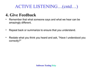 ACTIVE LISTENING…(cntd…)
4. Give Feedback
• Remember that what someone says and what we hear can be
  amazingly different.

• Repeat back or summarize to ensure that you understand.

• Restate what you think you heard and ask, "Have I understood you
  correctly?"




                         Software Testing Help
 