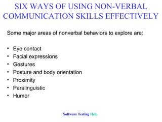SIX WAYS OF USING NON-VERBAL
COMMUNICATION SKILLS EFFECTIVELY
Some major areas of nonverbal behaviors to explore are:

•   Eye contact
•   Facial expressions
•   Gestures
•   Posture and body orientation
•   Proximity
•   Paralinguistic
•   Humor


                        Software Testing Help
 