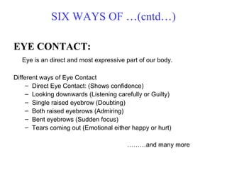SIX WAYS OF …(cntd…)

EYE CONTACT:
   Eye is an direct and most expressive part of our body.

Different ways of Eye Contact
     – Direct Eye Contact: (Shows confidence)
     – Looking downwards (Listening carefully or Guilty)
     – Single raised eyebrow (Doubting)
     – Both raised eyebrows (Admiring)
     – Bent eyebrows (Sudden focus)
     – Tears coming out (Emotional either happy or hurt)

                                        ………and many more
 