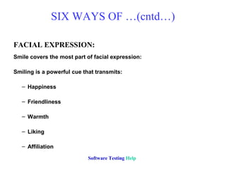SIX WAYS OF …(cntd…)

FACIAL EXPRESSION:
Smile covers the most part of facial expression:

Smiling is a powerful cue that transmits:

   – Happiness

   – Friendliness

   – Warmth

   – Liking

   – Affiliation

                            Software Testing Help
 