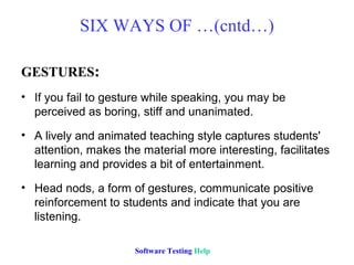 SIX WAYS OF …(cntd…)

GESTURES:
• If you fail to gesture while speaking, you may be
  perceived as boring, stiff and unanimated.
• A lively and animated teaching style captures students'
  attention, makes the material more interesting, facilitates
  learning and provides a bit of entertainment.
• Head nods, a form of gestures, communicate positive
  reinforcement to students and indicate that you are
  listening.

                      Software Testing Help
 