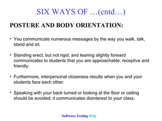 SIX WAYS OF …(cntd…)
POSTURE AND BODY ORIENTATION:

• You communicate numerous messages by the way you walk, talk,
  stand and sit.

• Standing erect, but not rigid, and leaning slightly forward
  communicates to students that you are approachable, receptive and
  friendly.

• Furthermore, interpersonal closeness results when you and your
  students face each other.

• Speaking with your back turned or looking at the floor or ceiling
  should be avoided; it communicates disinterest to your class.


                          Software Testing Help
 
