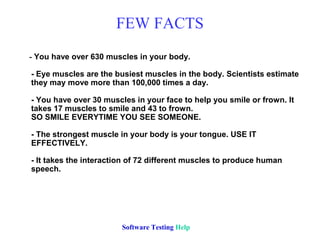 FEW FACTS
- You have over 630 muscles in your body.

- Eye muscles are the busiest muscles in the body. Scientists estimate
they may move more than 100,000 times a day.

- You have over 30 muscles in your face to help you smile or frown. It
takes 17 muscles to smile and 43 to frown.
SO SMILE EVERYTIME YOU SEE SOMEONE.

- The strongest muscle in your body is your tongue. USE IT
EFFECTIVELY.

- It takes the interaction of 72 different muscles to produce human
speech.




                        Software Testing Help
 