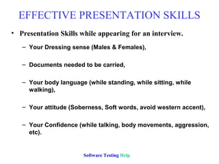 EFFECTIVE PRESENTATION SKILLS
• Presentation Skills while appearing for an interview.
   – Your Dressing sense (Males & Females),

   – Documents needed to be carried,

   – Your body language (while standing, while sitting, while
     walking),

   – Your attitude (Soberness, Soft words, avoid western accent),

   – Your Confidence (while talking, body movements, aggression,
     etc).


                        Software Testing Help
 