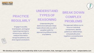 Engage in puzzles,
brainteasers, and logical
reasoning exercises to
enhance your ability to
analyze information,
recognize patterns, and
draw logical conclusions.
PRACTICE
REGULARLY
Understanding the
distinctions between these
types will provide you with a
versatile toolkit for
approaching different kinds
of problems.
UNDERSTAND
TYPES OF
REASONING
This approach allows you to
focus on individual
components, identify
patterns or relationships,
and gradually piece
together a comprehensive
solution.
BREAK DOWN
COMPLEX
PROBLEMS
We develop personality and leadership skills in pre-schoolers, kids, teenagers and adults. Visit - sanjeevdatta.com
 