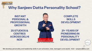 Why Sanjeev Datta Personality School?
INSTANT
PERSONAL &
PROFESSIONAL
GROWTH
25 STUDIOS &
CENTRES
ACROSS DELHI
NCR
COMPLETE
SKILLS
DEVELOPMENT
21+ YEARS OF
PIONEERING IN
PERSONALITY
DEVELOPMENT
We develop personality and leadership skills in pre-schoolers, kids, teenagers and adults. Visit - sanjeevdatta.com
 