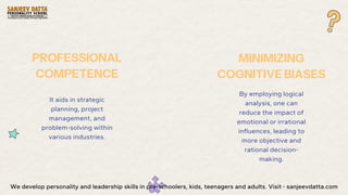 It aids in strategic
planning, project
management, and
problem-solving within
various industries.
PROFESSIONAL
COMPETENCE
By employing logical
analysis, one can
reduce the impact of
emotional or irrational
influences, leading to
more objective and
rational decision-
making.
MINIMIZING
COGNITIVE BIASES
We develop personality and leadership skills in pre-schoolers, kids, teenagers and adults. Visit - sanjeevdatta.com
 